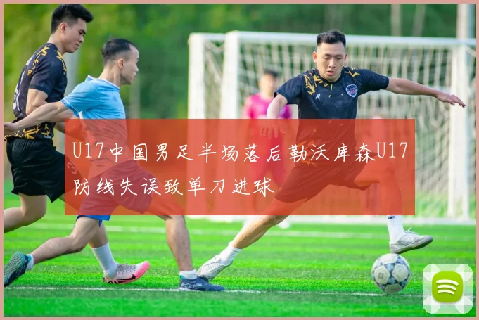 U17中国男足半场落后勒沃库森U17防线失误致单刀进球