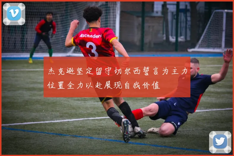 杰克逊坚定留守切尔西誓言为主力位置全力以赴展现自我价值