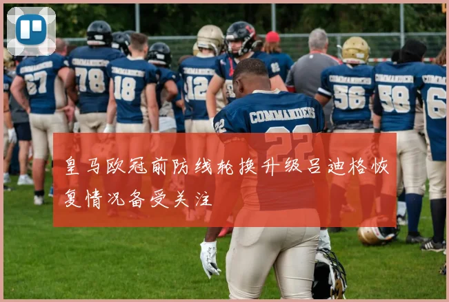 皇马欧冠前防线轮换升级吕迪格恢复情况备受关注